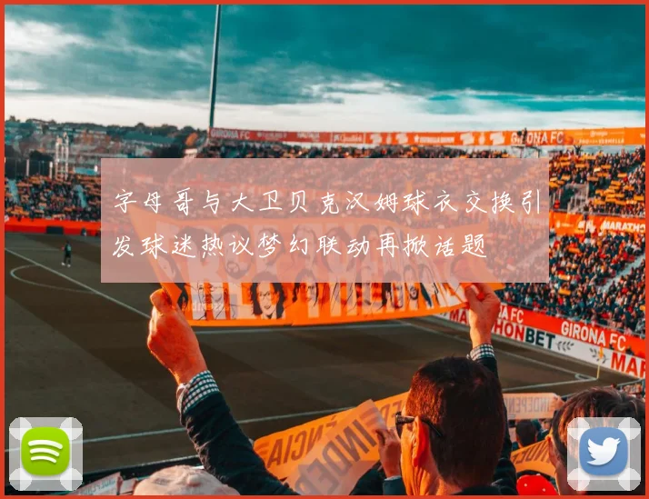 字母哥与大卫贝克汉姆球衣交换引发球迷热议梦幻联动再掀话题
