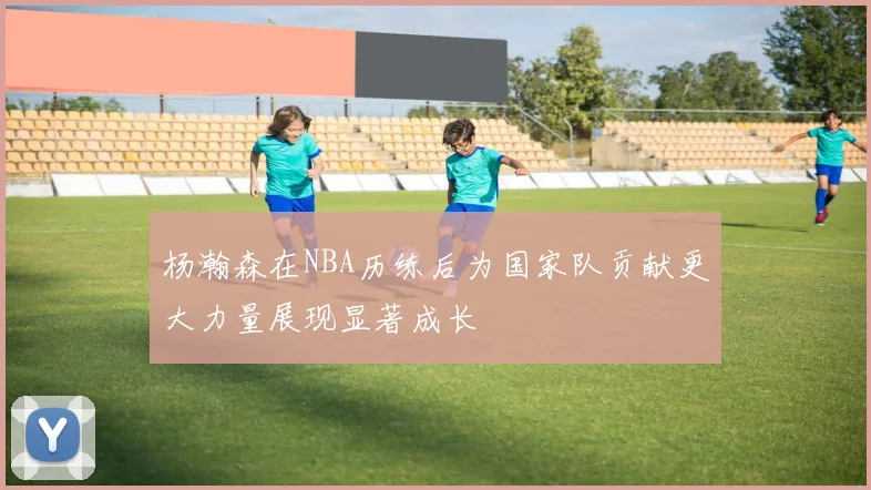杨瀚森在NBA历练后为国家队贡献更大力量展现显著成长