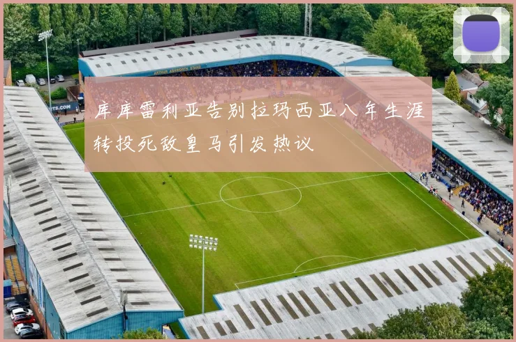 库库雷利亚告别拉玛西亚八年生涯转投死敌皇马引发热议