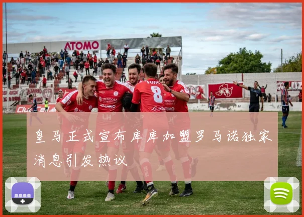 皇马正式宣布库库加盟罗马诺独家消息引发热议