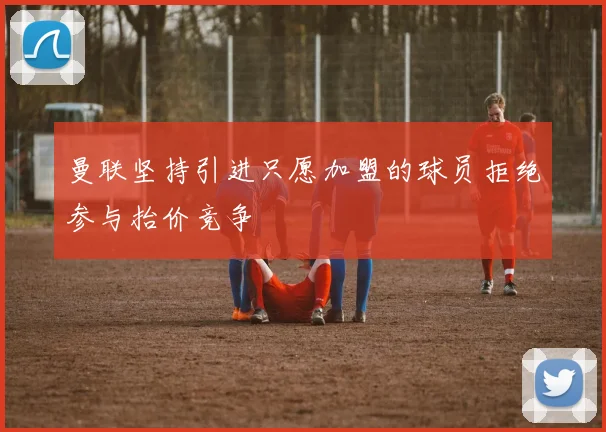 曼联坚持引进只愿加盟的球员拒绝参与抬价竞争