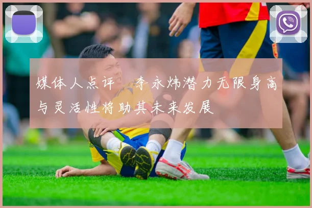 媒体人点评偰李永炜潜力无限身高与灵活性将助其未来发展