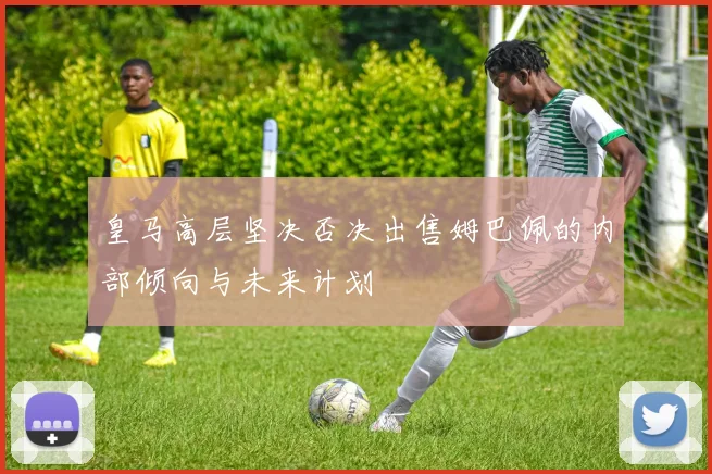 皇马高层坚决否决出售姆巴佩的内部倾向与未来计划